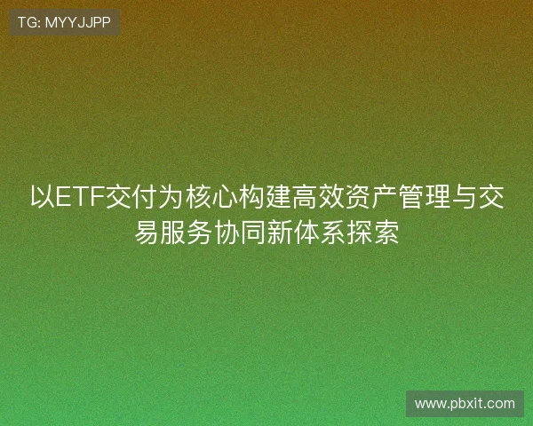 以ETF交付为核心构建高效资产管理与交易服务协同新体系探索