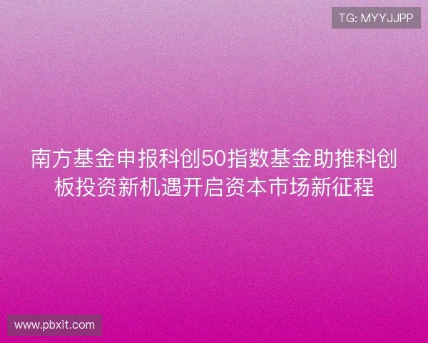 南方基金申报科创50指数基金助推科创板投资新机遇开启资本市场新征程